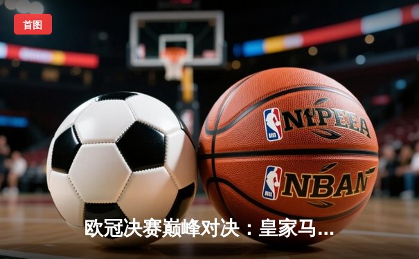 欧冠决赛巅峰对决：皇家马德里加时赛绝杀利物浦捧杯