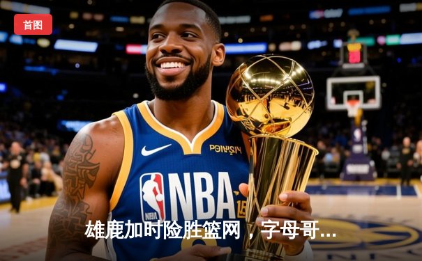 雄鹿加时险胜篮网，字母哥44分主宰关键时刻