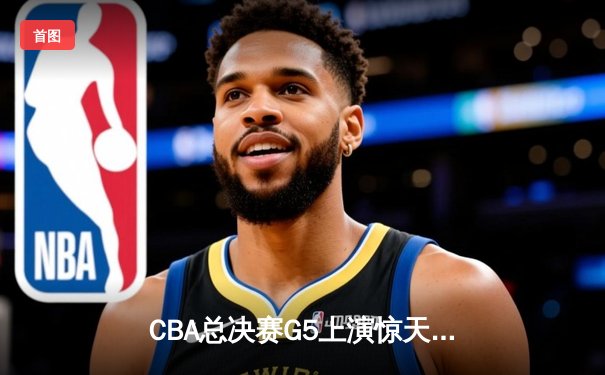 CBA总决赛G5上演惊天逆转 辽宁本钢加时险胜广东宏远卫冕成功
