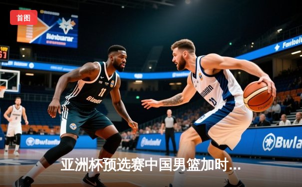 亚洲杯预选赛中国男篮加时险胜日本，周琦关键封盖锁定胜局